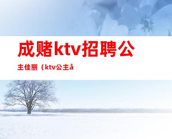 成赌ktv招聘公主佳丽(ktv公主应聘)
