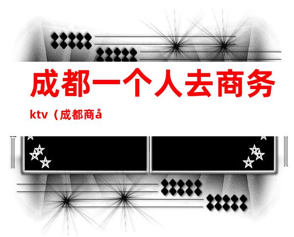 成都一个人去商务ktv（成都商务旅游）