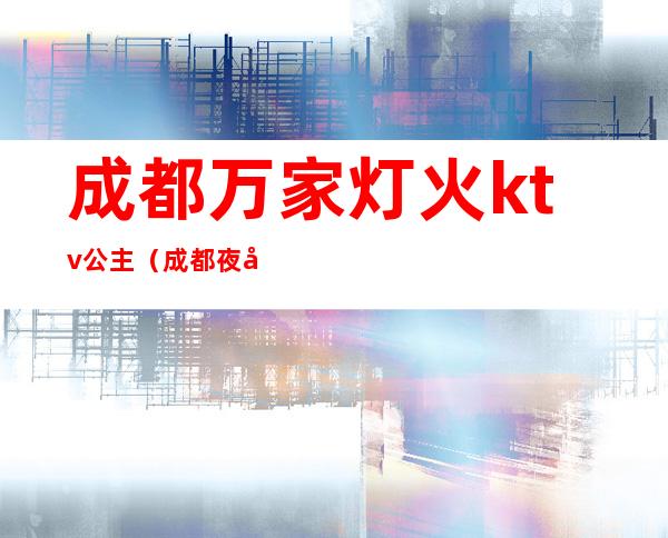 成都万家灯火ktv公主(成都夜场公主)