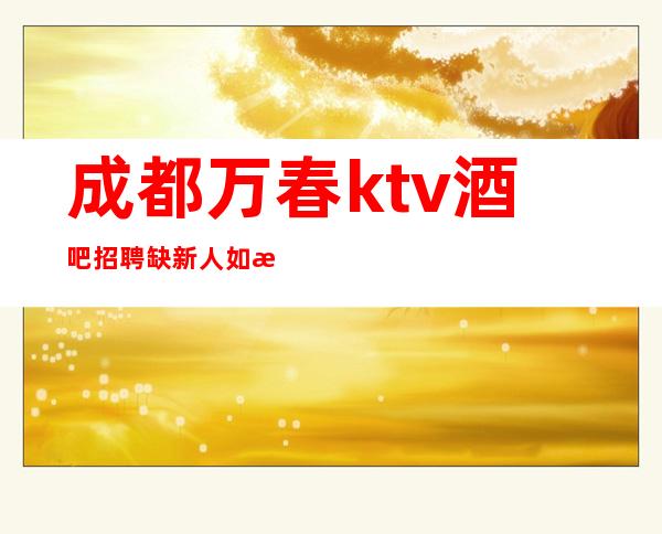 成都万春ktv酒吧招聘?缺新人如想赚钱改变你