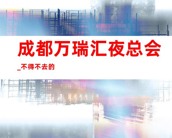 成都万瑞汇夜总会_不得不去的成都五星级高端夜总会。