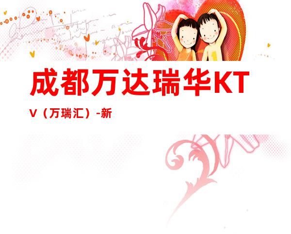 成都万达瑞华KTV(万瑞汇)-新开张的成都更高豪华夜总会