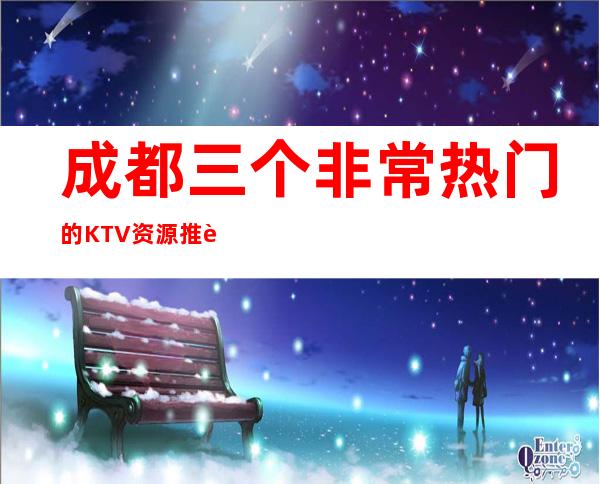 成都三个非常热门的KTV资源推荐一览表 – 成都崇州商务KTV