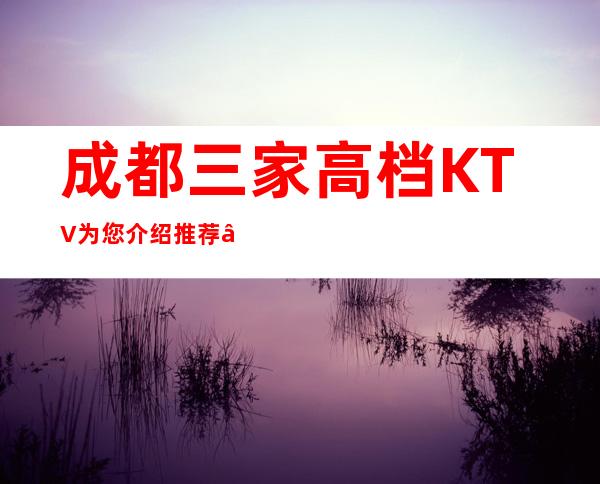 成都三家高档KTV为您介绍推荐 – 成都新津商务KTV