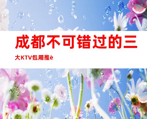 成都不可错过的三大KTV包厢推荐排名榜 – 成都青羊商务KTV
