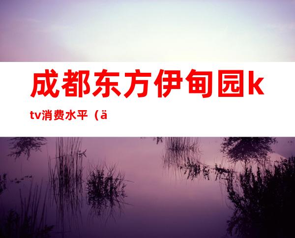成都东方伊甸园ktv消费水平（东方伊甸园量贩式ktv）
