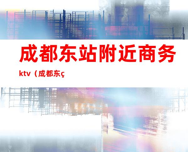 成都东站附近商务ktv(成都东站附近商务酒店)