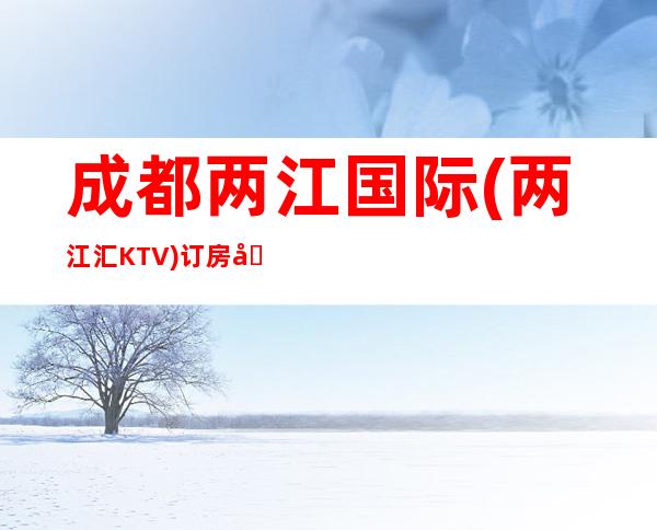 成都两江国际(两江汇KTV)订房咨询，成都特别好玩的时尚KTV