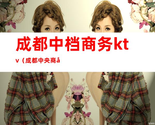 成都中档商务ktv(成都中央商务区)