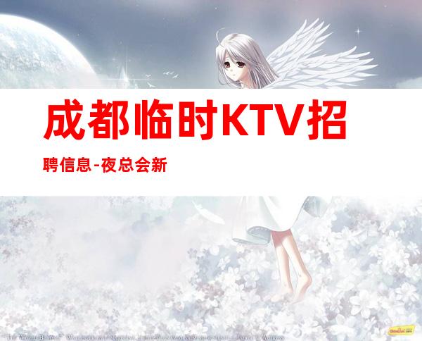 成都临时KTV招聘信息-夜总会新人求职信息一看就明白