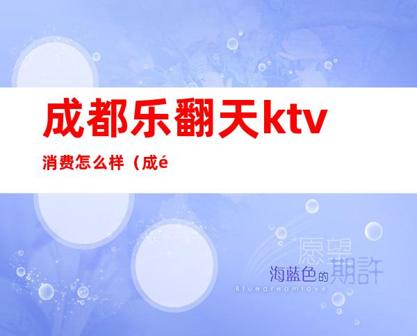 成都乐翻天ktv消费怎么样(成都乐翻天ktv消费如何)