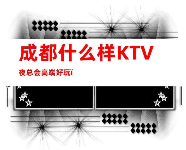 成都什么样KTV夜总会高端好玩？成都排名前十夜总会值得推荐