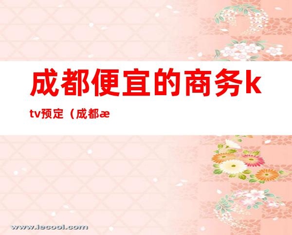 成都便宜的商务ktv预定(成都最好玩的商务ktv)
