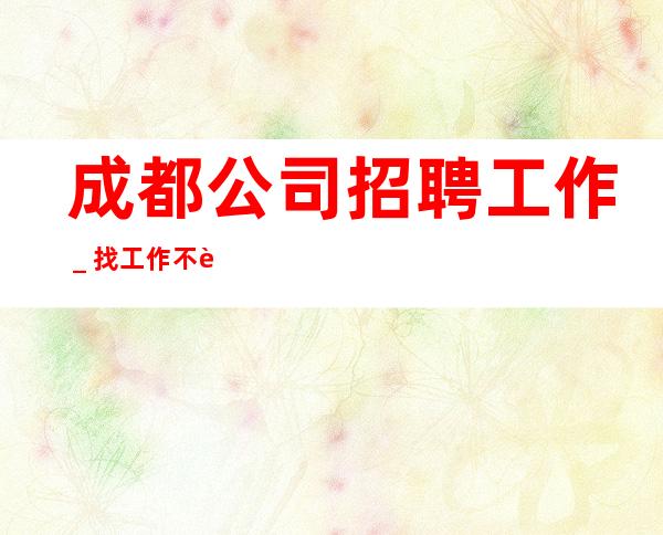 成都公司招聘工作_找工作不走弯路