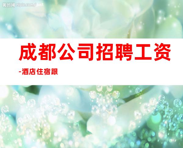 成都公司招聘工资-酒店住宿跟对人赚容易