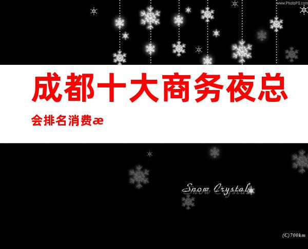成都十大商务夜总会排名消费攻略哪家ktv会所在成都更有名气