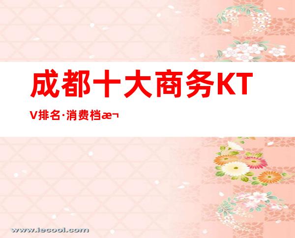 成都十大商务KTV排名·消费档次包厢价格~好像是无可挑剔