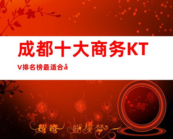 成都十大商务KTV排名榜最适合夜晚玩的KTV夜总会攻略
