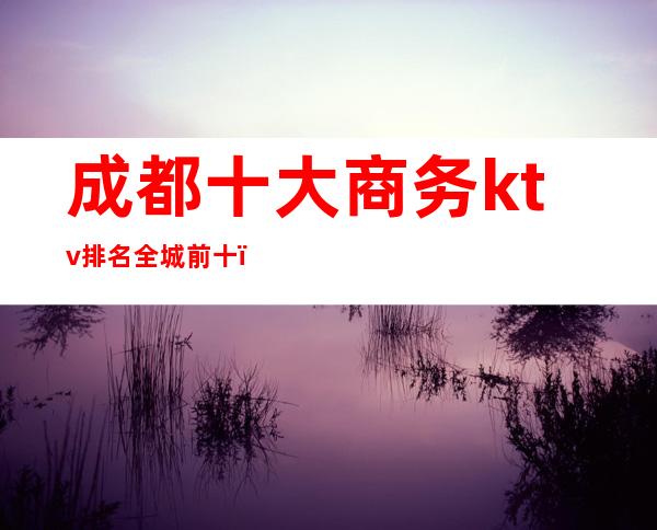 成都十大商务ktv排名全城前十(成都十大商务KTV)
