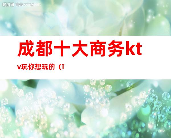 成都十大商务ktv玩你想玩的()