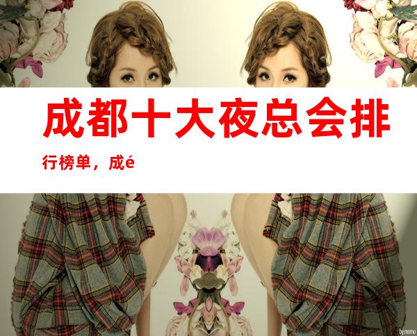 成都十大夜总会排行榜单,成都2023全新夜总会消费价格一览
