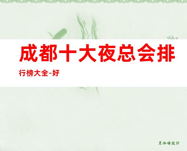 成都十大夜总会排行榜大全-好玩的夜总会，让你一目了然！
