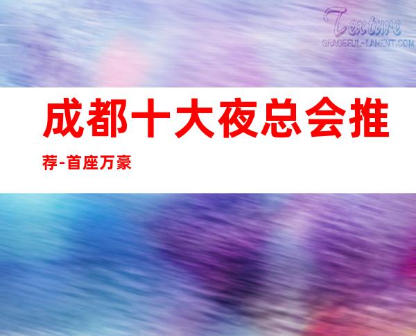 成都十大夜总会推荐-首座万豪ktv在成都名气非常高