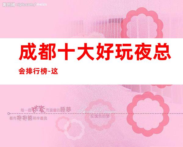 成都十大好玩夜总会排行榜-这篇文章让你熟悉成都夜总会ktv会所