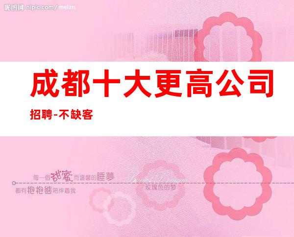 成都十大更高公司招聘-不缺客源不缺生意