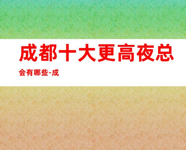 成都十大更高夜总会有哪些-成都各大夜总会商务ktv预定攻略大全