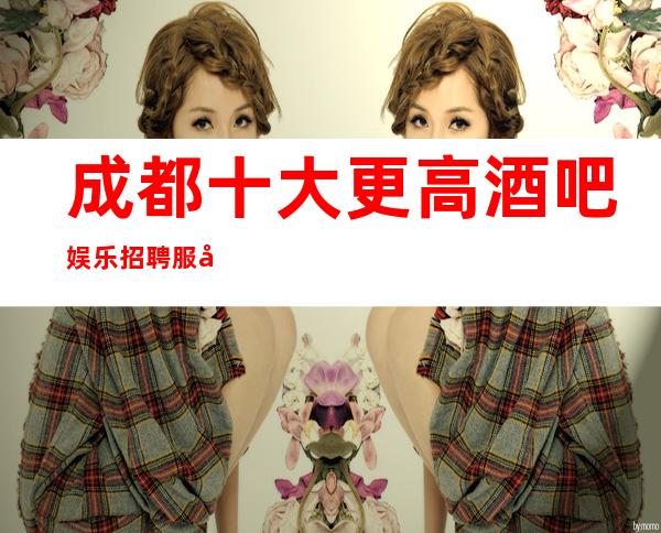 成都十大更高酒吧娱乐招聘服务员-本地哪家高档静吧还在招聘