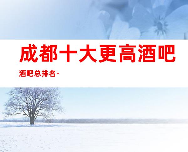 成都十大更高酒吧/酒吧总排名-排名一览-值得去玩的酒吧