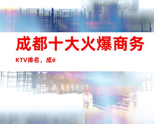 成都十大火爆商务KTV排名,成都夜总会前五名档次消费表