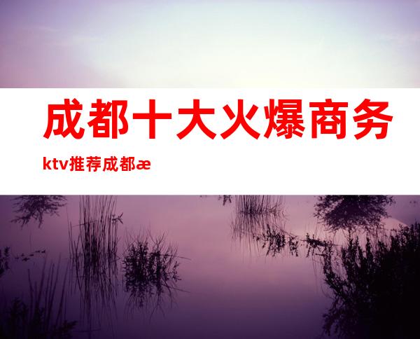 成都十大火爆商务ktv推荐成都更好的夜总会有哪些。