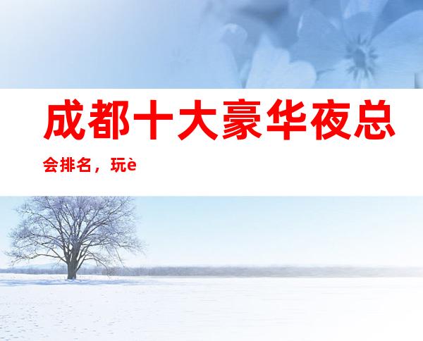 成都十大豪华夜总会排名，玩过不后悔商务会所介绍详情
