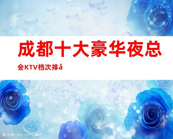 成都十大豪华夜总会KTV档次排名一览，最值得去的商务会所推荐