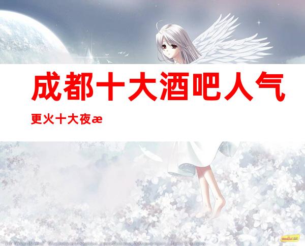 成都十大酒吧人气更火/ 十大夜总怎么消费/怎么预定