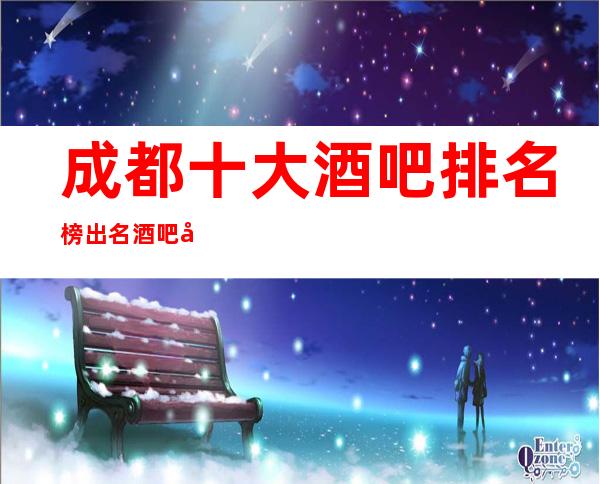 成都十大酒吧排名榜出名酒吧小酒吧包厢档次及消费情况