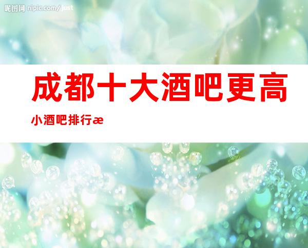 成都十大酒吧更高小酒吧排行榜.以及详细的消费介绍