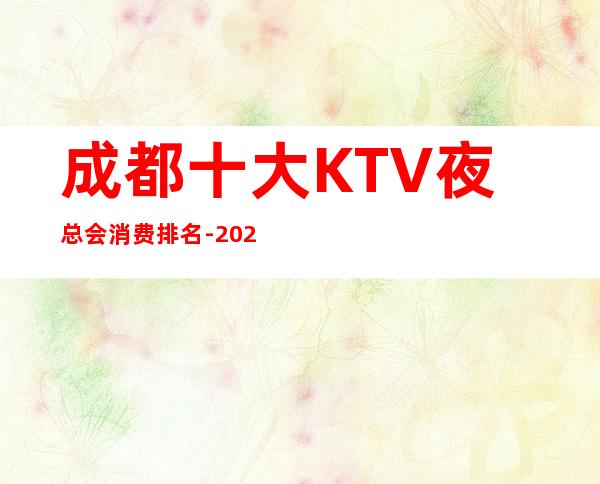 成都十大KTV夜总会消费排名-2023更好玩的几家