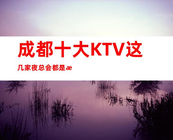 成都十大KTV这几家夜总会都是成都高端又好玩的场