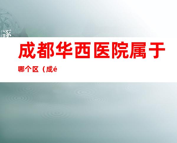 成都华西医院属于哪个区（成都华西医院在有几个地方）