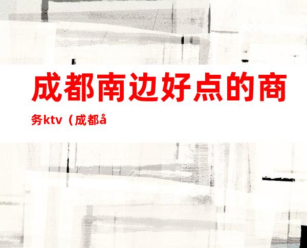 成都南边好点的商务ktv(成都商务中心在哪个区)