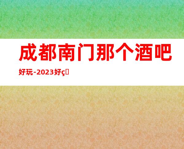 成都南门那个酒吧好玩-2023好玩的酒吧