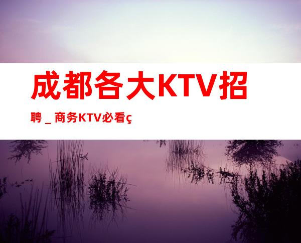 成都各大KTV招聘_商务KTV必看的信息