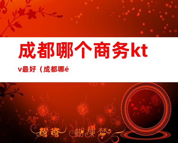 成都哪个商务ktv最好(成都哪里ktv比较高档)