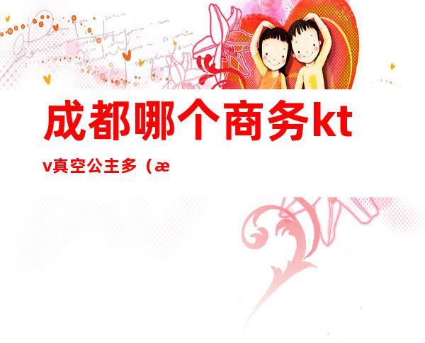 成都哪个商务ktv真空公主多(成都高端商务ktv有哪些)