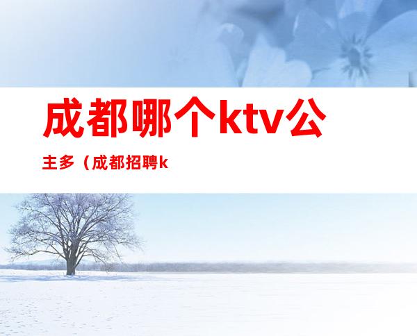 成都哪个ktv公主多(成都招聘ktv公主)