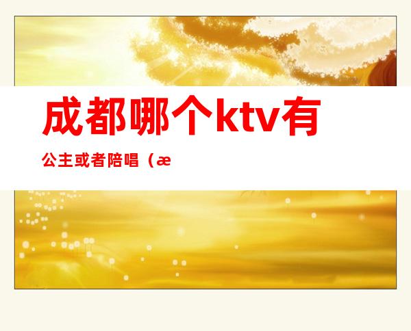 成都哪个ktv有公主或者陪唱（成都哪个ktv有陪酒的）