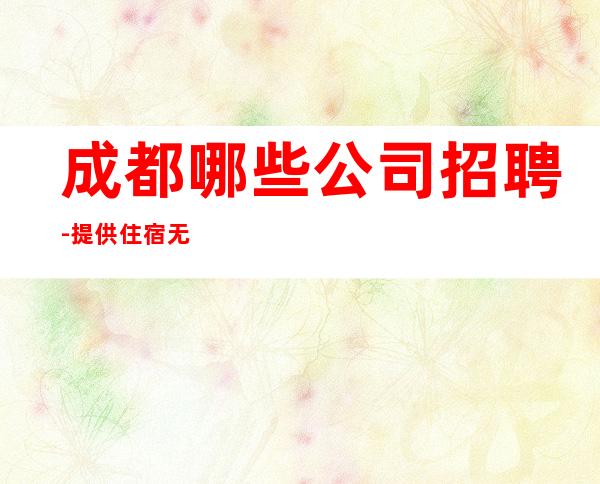 成都哪些公司招聘-提供住宿无杂费收费马上走